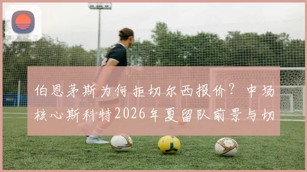 伯恩茅斯为何拒切尔西报价？中场核心斯科特2026年夏留队前景与切尔西引援计划分析