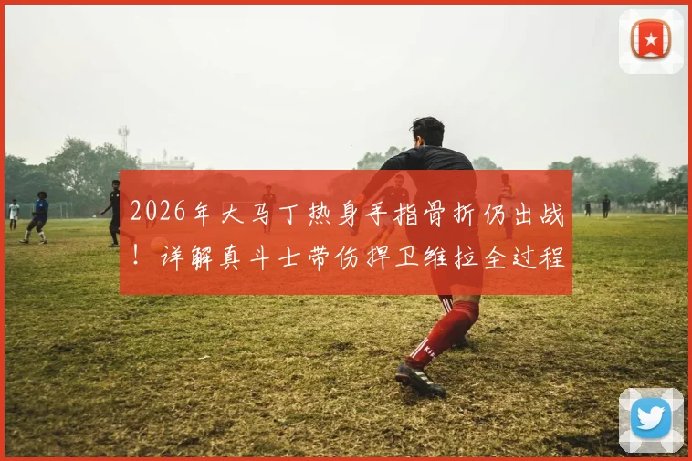 2026年大马丁热身手指骨折仍出战！详解真斗士带伤捍卫维拉全过程，职业精神引球迷热议