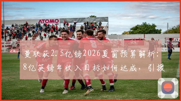 曼联获2.5亿镑2026夏窗预算解析：8亿英镑年收入目标如何达成，引援策略与竞争对手对比