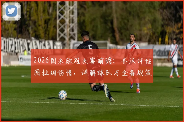 2026国米欧冠决赛前瞻:齐沃评估图拉姆伤情,详解球队万全备战策略与临场部署