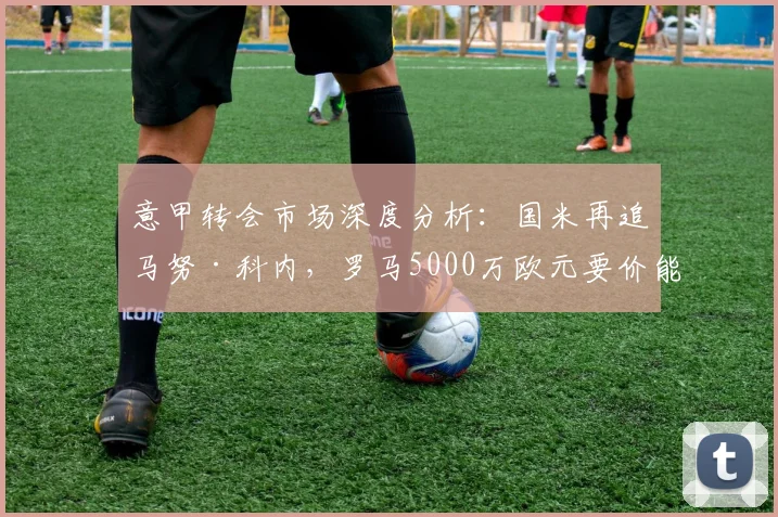 意甲转会市场深度分析：国米再追马努·科内，罗马5000万欧元要价能否成交，附球员身价评估及交易前景解读