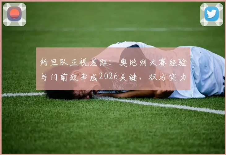 约旦队正视差距：奥地利大赛经验与门前效率成2026关键，双方实力深度解析