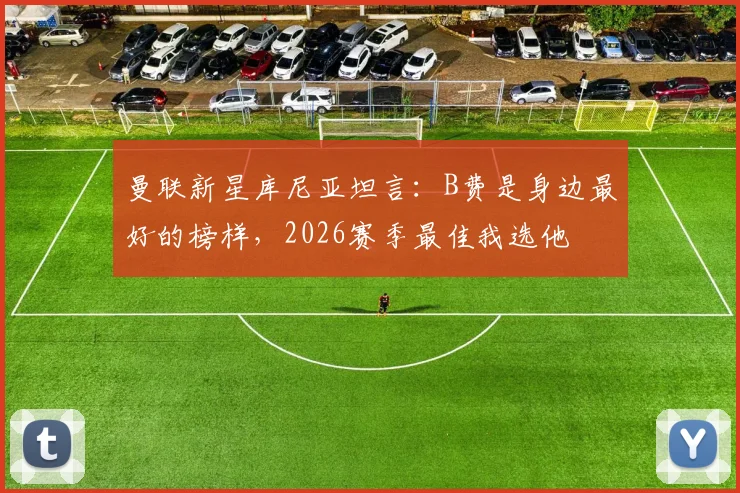 曼联新星库尼亚坦言:B费是身边最好的榜样,2026赛季最佳我选他