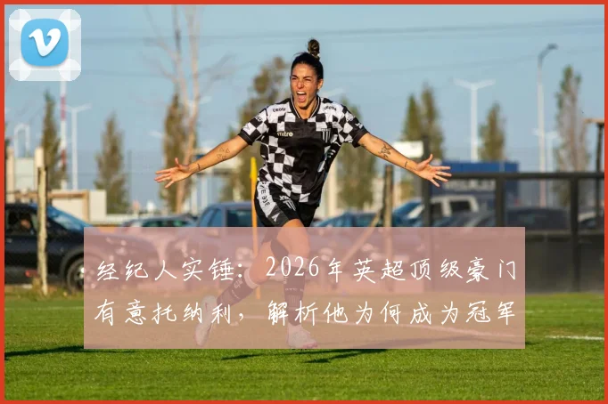经纪人实锤:2026年英超顶级豪门有意托纳利,解析他为何成为冠军拼图