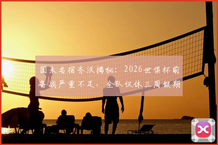 国米名宿齐沃揭秘:2026世俱杯前备战严重不足,全队仅休三周假期,赛程密集成顽疾