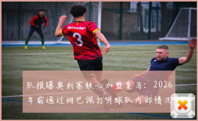 队报曝奥利塞铁心加盟皇马:2026年前通过姆巴佩打听球队内部情况,转会细节分析