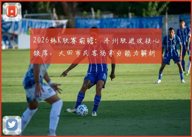 2026韩K联赛前瞻：济州联进攻核心缺席，大田市民客场拿分能力解析，附关键数据对比