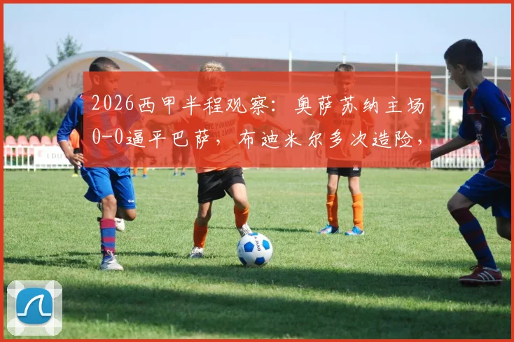 2026西甲半程观察：奥萨苏纳主场0-0逼平巴萨，布迪米尔多次造险，解析巴萨半程客场乏力关键点