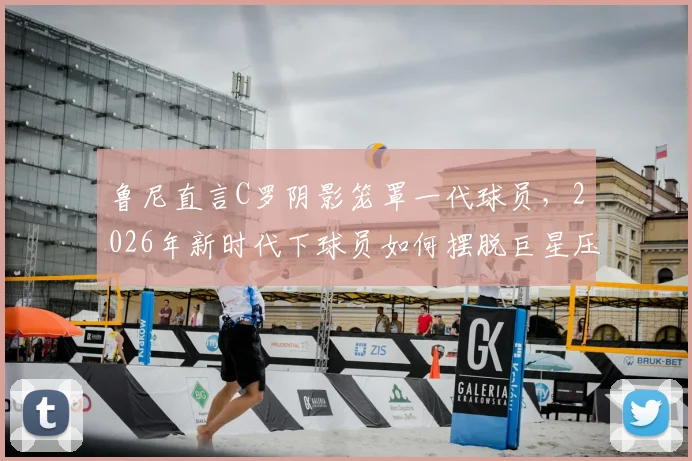 鲁尼直言C罗阴影笼罩一代球员,2026年新时代下球员如何摆脱巨星压力寻找自我