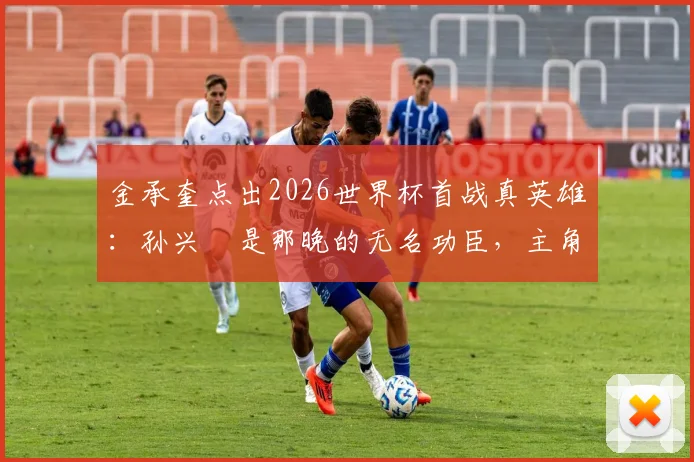 金承奎点出2026世界杯首战真英雄:孙兴慜是那晚的无名功臣,主角另有其人