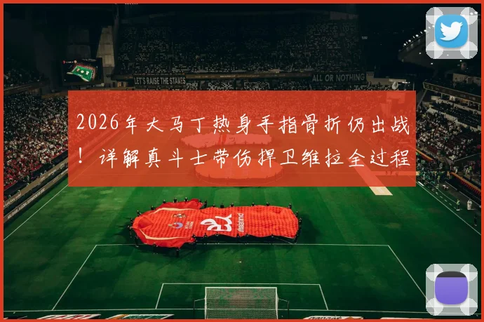 2026年大马丁热身手指骨折仍出战！详解真斗士带伤捍卫维拉全过程，职业精神引球迷热议