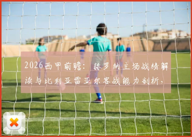 2026西甲前瞻：赫罗纳主场战绩解读与比利亚雷亚尔客战能力剖析，附关键对阵数据参考