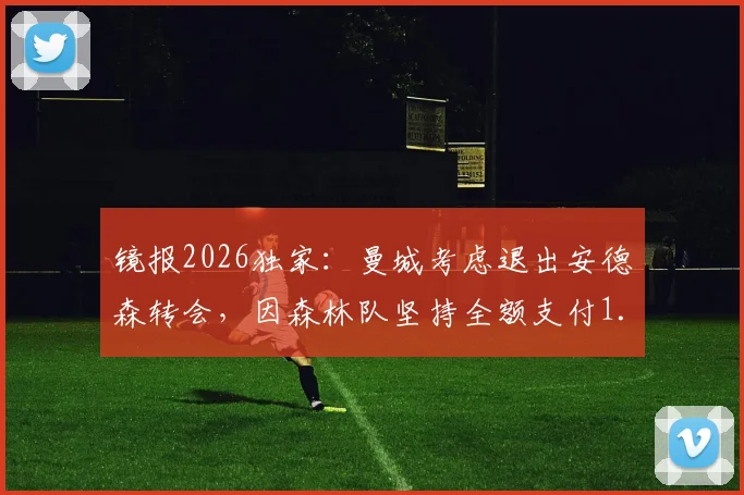 镜报2026独家：曼城考虑退出安德森转会，因森林队坚持全额支付1.2亿英镑天价转会费