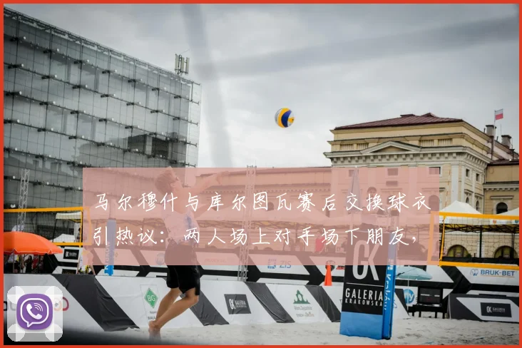马尔穆什与库尔图瓦赛后交换球衣引热议:两人场上对手场下朋友,2026最新互动揭秘球员间换球衣的传统与意义