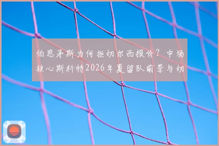伯恩茅斯为何拒切尔西报价？中场核心斯科特2026年夏留队前景与切尔西引援计划分析