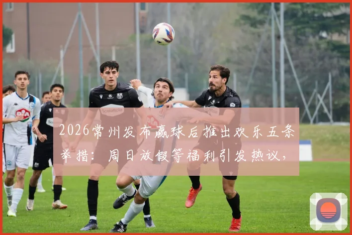 2026常州发布赢球后推出欢乐五条举措:周日放假等福利引发热议,球迷直呼会玩