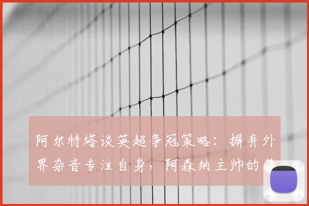 阿尔特塔谈英超争冠策略：摒弃外界杂音专注自身，阿森纳主帅的带队哲学解析