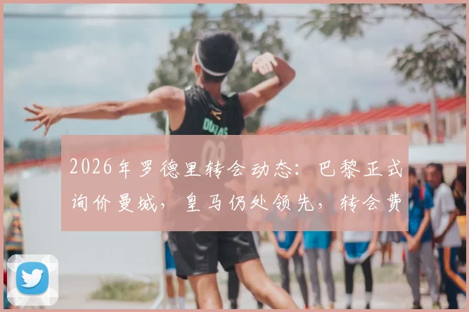 2026年罗德里转会动态：巴黎正式询价曼城，皇马仍处领先，转会费与球员意愿成关键