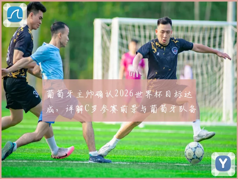葡萄牙主帅确认2026世界杯目标达成，详解C罗参赛前景与葡萄牙队备战成果