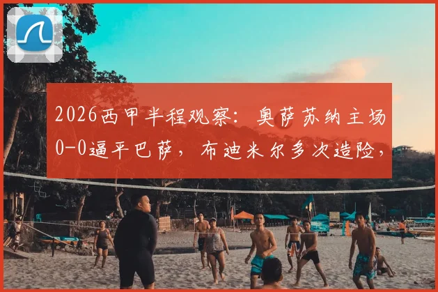 2026西甲半程观察：奥萨苏纳主场0-0逼平巴萨，布迪米尔多次造险，解析巴萨半程客场乏力关键点