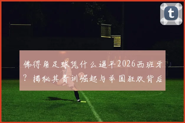 佛得角足球凭什么逼平2026西班牙？揭秘其青训崛起与举国狂欢背后的足球梦想