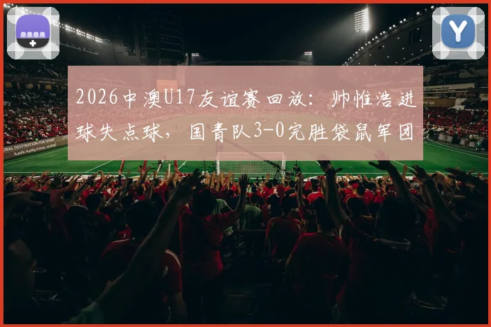 2026中澳U17友谊赛回放：帅惟浩进球失点球，国青队3-0完胜袋鼠军团，赛后分析