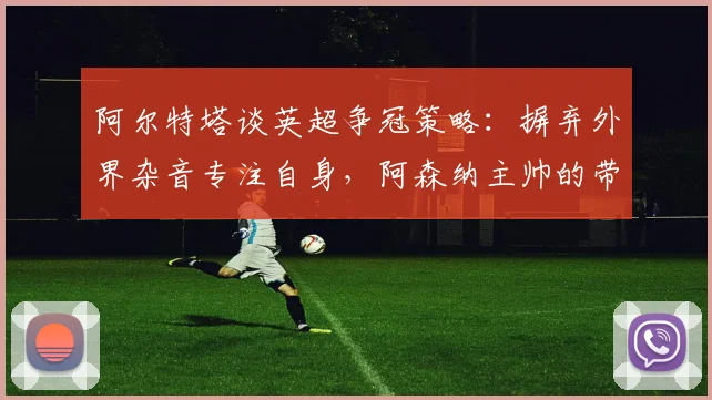 阿尔特塔谈英超争冠策略：摒弃外界杂音专注自身，阿森纳主帅的带队哲学解析