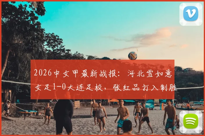 2026中女甲最新战报：河北雪如意女足1-0大连足校，张红品打入制胜球，附积分榜及射手榜排名解读