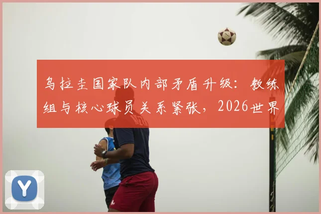 乌拉圭国家队内部矛盾升级：教练组与核心球员关系紧张，2026世界杯前景蒙上阴影