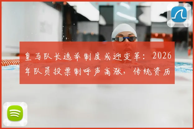 皇马队长选举制度或迎变革：2026年队员投票制呼声高涨，传统资历推选面临挑战