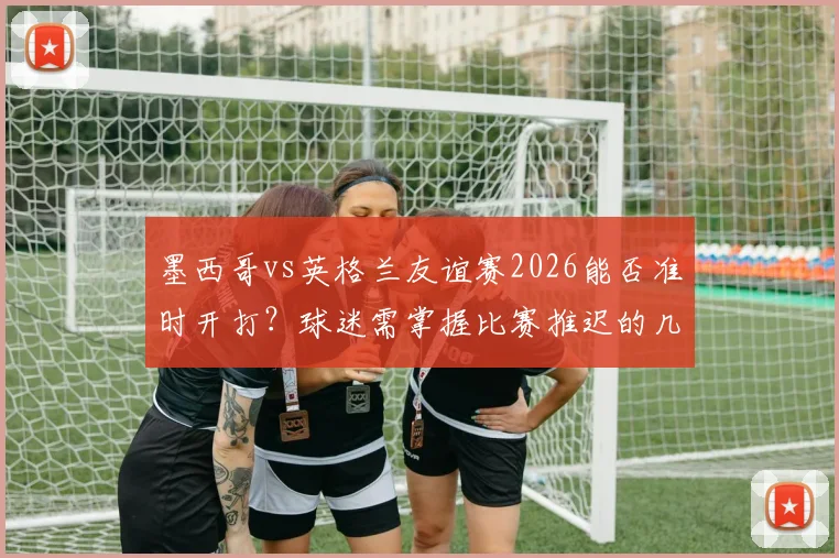 墨西哥vs英格兰友谊赛2026能否准时开打?球迷需掌握比赛推迟的几大关键迹象与应对方案