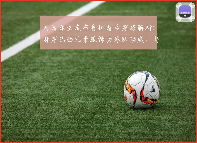 内马尔女友布鲁娜看台穿搭解析:身穿巴西元素服饰为球队助威,与模特合影引关注
