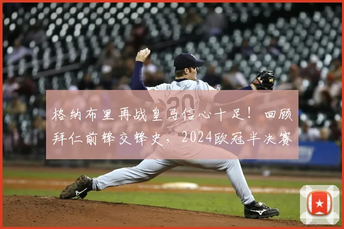 格纳布里再战皇马信心十足！回顾拜仁前锋交锋史，2024欧冠半决赛前瞻与取胜关键分析