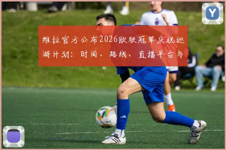 维拉官方公布2026欧联冠军庆祝巡游计划:时间、路线、直播平台与球迷参与全指南