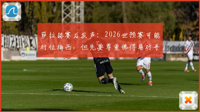萨拉赫赛后发声:2026世预赛可能对位梅西,但先要尊重佛得角对手