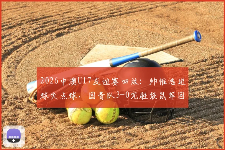 2026中澳U17友谊赛回放:帅惟浩进球失点球,国青队3-0完胜袋鼠军团,赛后分析