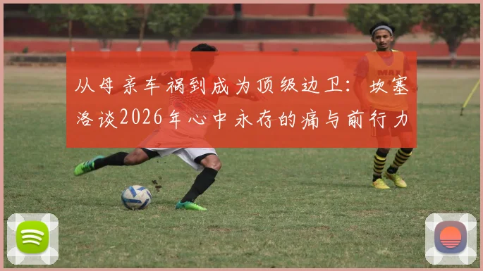 从母亲车祸到成为顶级边卫:坎塞洛谈2026年心中永存的痛与前行力量