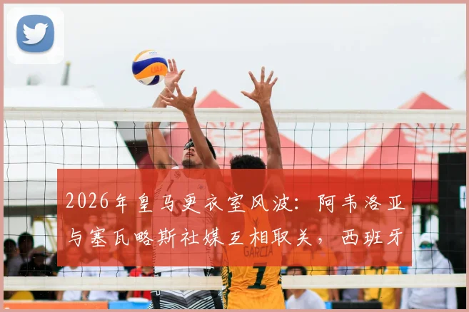 2026年皇马更衣室风波:阿韦洛亚与塞瓦略斯社媒互相取关,西班牙球员内讧原因深度分析