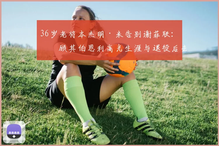 36岁老将本杰明·米告别谢菲联:回顾其伯恩利高光生涯与退役后去向分析