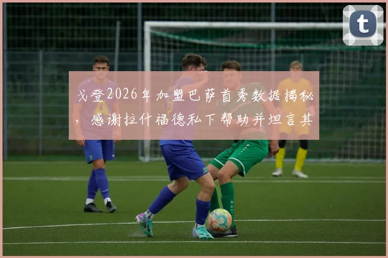 戈登2026年加盟巴萨首秀数据揭秘，感谢拉什福德私下帮助并坦言其被外界误解