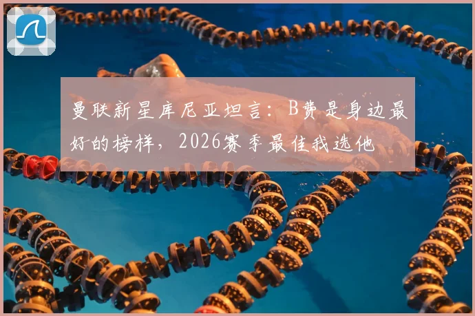 曼联新星库尼亚坦言：B费是身边最好的榜样，2026赛季最佳我选他