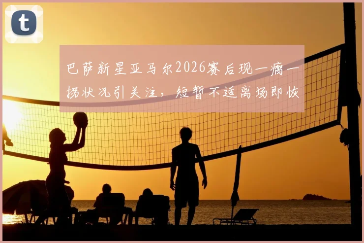 巴萨新星亚马尔2026赛后现一瘸一拐状况引关注，短暂不适离场即恢复，伤情研判及影响分析