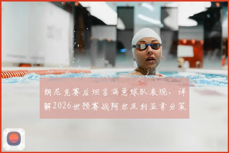 朗尼克赛后坦言满意球队表现，详解2026世预赛战阿尔及利亚拿分策略与奥地利队前景