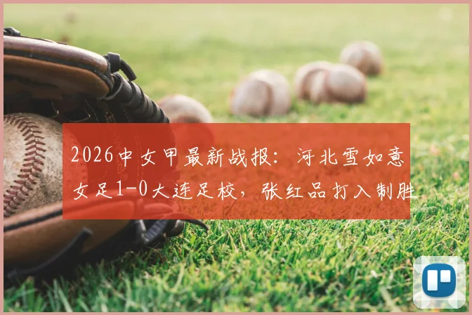 2026中女甲最新战报：河北雪如意女足1-0大连足校，张红品打入制胜球，附积分榜及射手榜排名解读