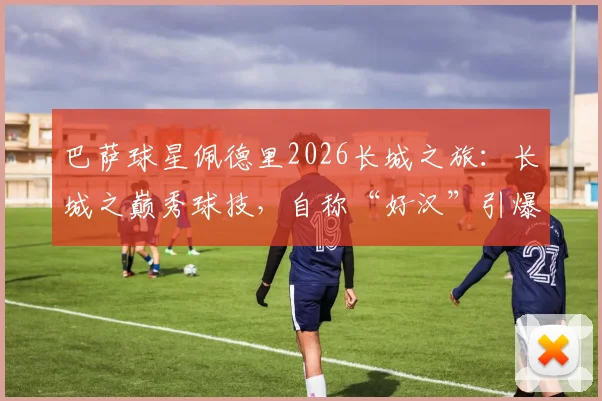 巴萨球星佩德里2026长城之旅:长城之巅秀球技,自称“好汉”引爆网络,高清视频与打卡全记录