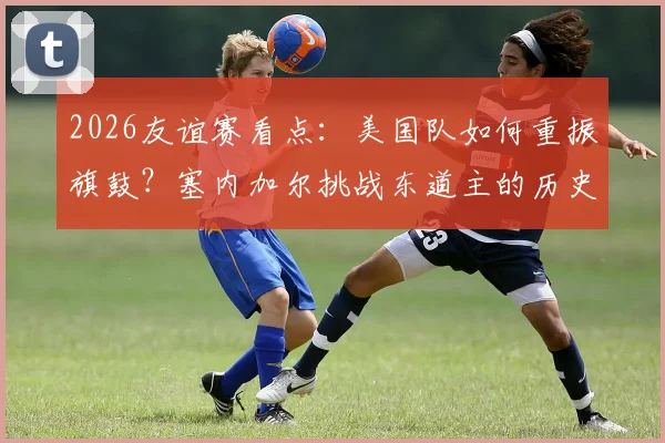 2026友谊赛看点：美国队如何重振旗鼓？塞内加尔挑战东道主的历史与现状分析