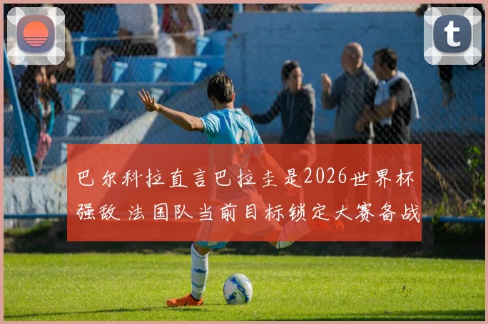 巴尔科拉直言巴拉圭是2026世界杯强敌 法国队当前目标锁定大赛备战