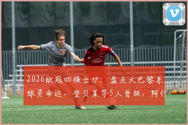 2026欧冠四强出炉:盘点大巴黎系球员命运,登贝莱等5人晋级,阿什拉夫出局原因解析