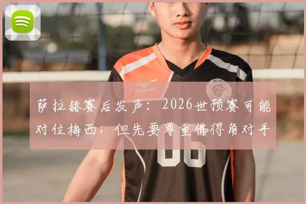 萨拉赫赛后发声：2026世预赛可能对位梅西，但先要尊重佛得角对手