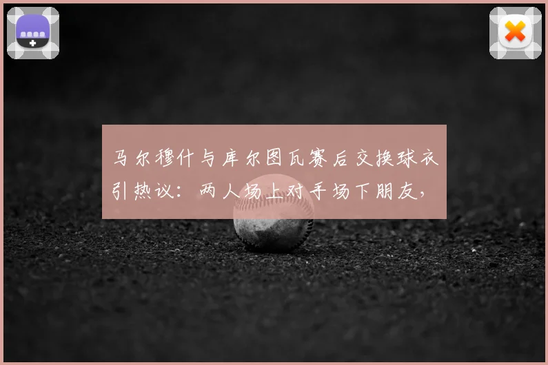 马尔穆什与库尔图瓦赛后交换球衣引热议：两人场上对手场下朋友，2026最新互动揭秘球员间换球衣的传统与意义